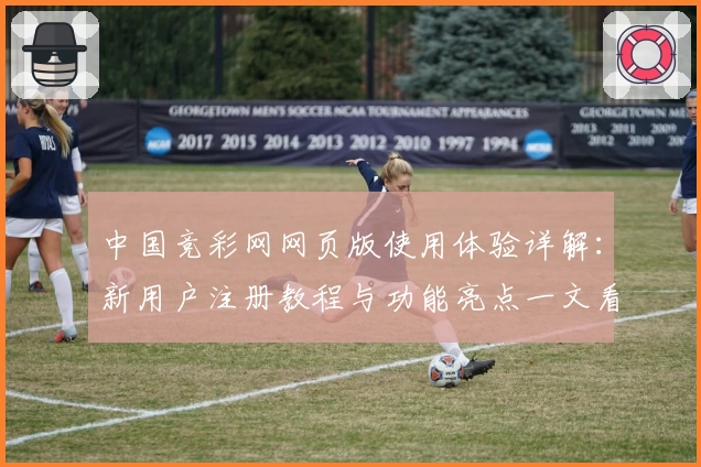中国竞彩网网页版使用体验详解：新用户注册教程与功能亮点一文看懂