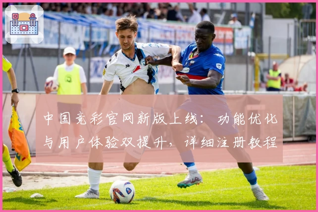 中国竞彩官网新版上线：功能优化与用户体验双提升，详细注册教程与操作指南一文掌握