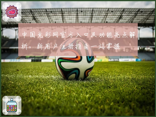 中国竞彩网官方入口及功能亮点解析，新用户注册指南一站掌握