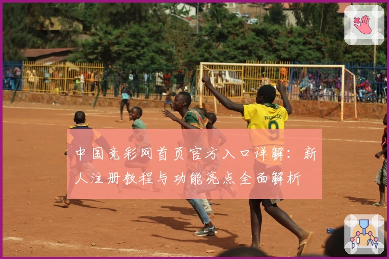 中国竞彩网首页官方入口详解：新人注册教程与功能亮点全面解析