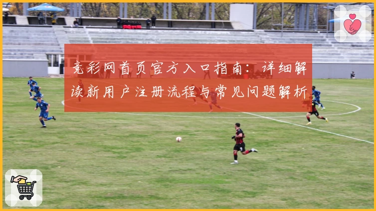 竞彩网首页官方入口指南：详细解读新用户注册流程与常见问题解析