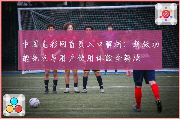 中国竞彩网首页入口解析:新版功能亮点与用户使用体验全解读