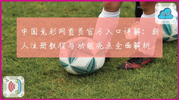 中国竞彩网首页官方入口详解：新人注册教程与功能亮点全面解析
