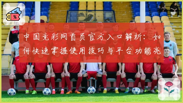中国竞彩网首页官方入口解析:如何快速掌握使用技巧与平台功能亮点