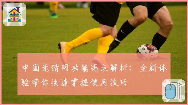 中国竞猜网功能亮点解析：全新体验带你快速掌握使用技巧