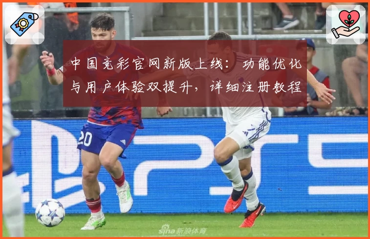 中国竞彩官网新版上线：功能优化与用户体验双提升，详细注册教程与操作指南一文掌握