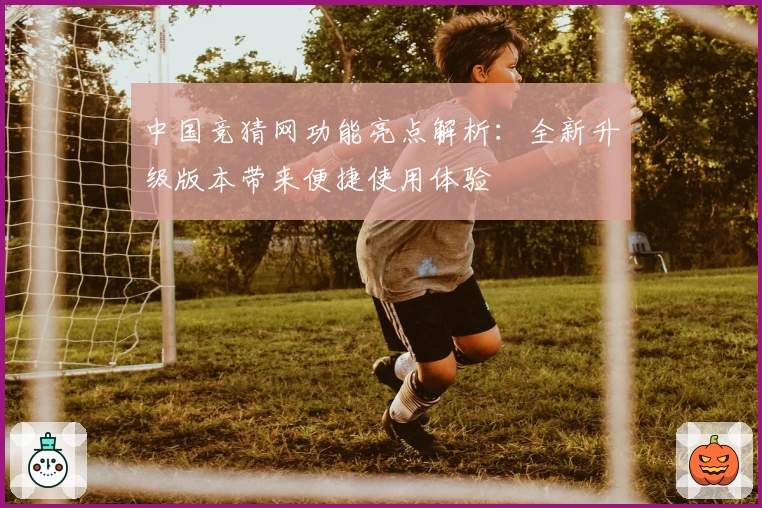 中国竞猜网功能亮点解析：全新升级版本带来便捷使用体验