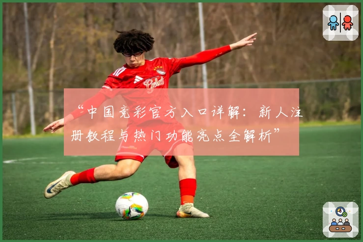 “中国竞彩官方入口详解:新人注册教程与热门功能亮点全解析”