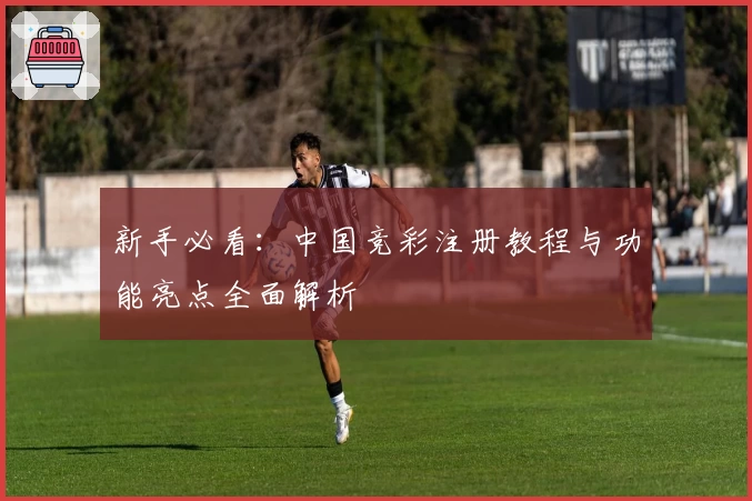 新手必看：中国竞彩注册教程与功能亮点全面解析