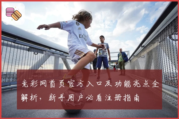 竞彩网首页官方入口及功能亮点全解析，新手用户必看注册指南