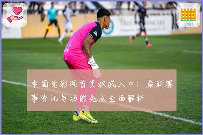 中国竞彩网首页权威入口：最新赛事资讯与功能亮点全面解析