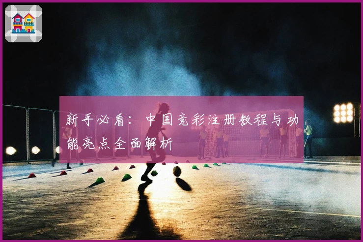 新手必看：中国竞彩注册教程与功能亮点全面解析