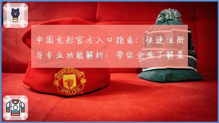 中国竞彩官方入口指南：快速注册与专业功能解析，带你全面了解最新使用体验